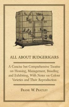 All about Budgerigars - A Concise But Comprehensive Treatise on Housing Management Breeding and Exhibiting with Notes on Colour Varieties and Their