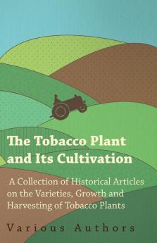 The Tobacco Plant and Its Cultivation - A Collection of Historical Articles on the Varieties Growth and Harvesting of Tobacco Plants