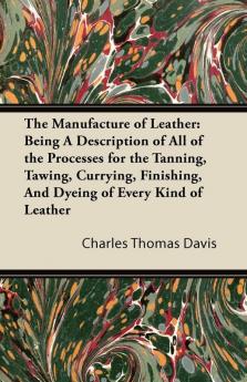 The Manufacture of Leather: Being A Description of All of the Processes for the Tanning Tawing Currying Finishing And Dyeing of Every Kind of Leather