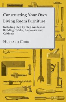 Constructing Your Own Living Room Furniture - Including Step by Step Guides for Building Tables Bookcases and Cabinets
