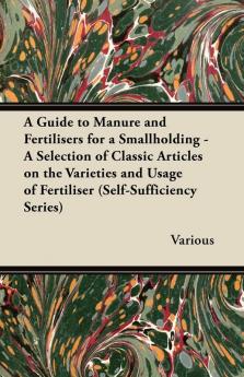 A Guide to Manure and Fertilisers for a Smallholding - A Selection of Classic Articles on the Varieties and Usage of Fertiliser (Self-Sufficiency Series)