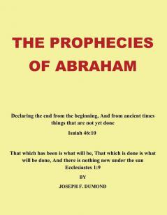 The Prophecies of Abraham: Declaring the End from the Beginning And from Ancient Times Things That are Not Yet Done