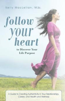 Follow Your Heart to Discover Your Life Purpose: A Guide to Creating Authenticity in Your Relationships Career and Health and Wellness