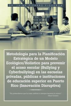Metodolog��a para la Planificaci��n Estrat��gica de un Modelo Ecol��gico/Hol��stico para prevenir el acoso escolar (Bullying y Cyberbullying) en las escuelas privadas p��blicas e instituciones de educaci��n superior en Puerto Rico (Innovaci��n Disruptiva)