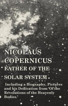 Nicolaus Copernicus Father of the Solar System - Including a Biography Pictures and his Dedication from 'Of the Revolutions of the Heavenly Bodies.'