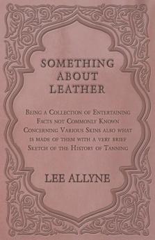 Something about Leather - Being a Collection of Entertaining Facts not Commonly Known Concerning Various Skins also what is made of them with a very brief Sketch of the History of Tanning