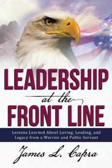 Leadership At the Front Line: Lessons Learned About Loving Leading and Legacy from a Warrior and Public Servant