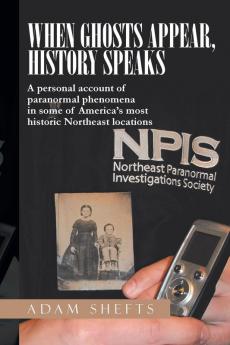 When Ghosts Appear History Speaks: A Personal Account of Paranormal Phenomena in Some of America's Most Historic Northeast Locations