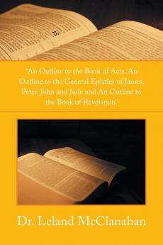 An Outline to the Book of Acts an Outline to the General Epistles of James Peter John and Jude and an Outline to the Book of Revelation