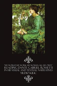 My World My Work My Woman All My Own Reading Dante Gabriel Rossetti in His Visual and Textual Narratives