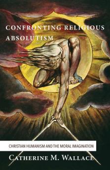 Confronting Religious Absolutism: Christian Humanism and the Moral Imagination: 5 (Confronting Fundamentalism)