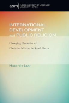 International Development and Public Religion: Changing Dynamics of Christian Mission in South Korea: 27 (American Society of Missiology Monograph)