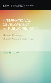 International Development and Public Religion: Changing Dynamics of Christian Mission in South Korea: 27 (American Society of Missiology Monograph)