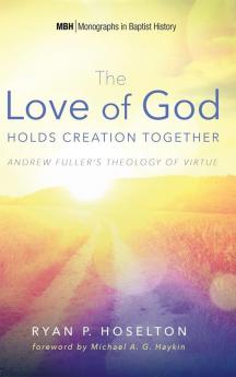 The Love of God Holds Creation Together: Andrew Fuller's Theology of Virtue: 7 (Monographs in Baptist History)