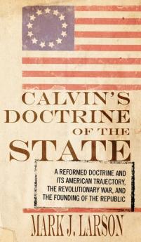 Calvin's Doctrine of the State: A Reformed Doctrine and Its American Trajectory the Revolutionary War and the Founding of the Republic