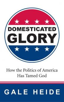 Domesticated Glory: How the Politics of America Has Tamed God