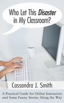 Who Let This Disaster in My Classroom?: A Practical Guide for Online Instructors and Some Funny Stories Along the Way