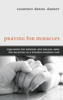 Praying for Miracles: Exploring the Rational and Biblical Basis for Believing in a Wonder-Working God