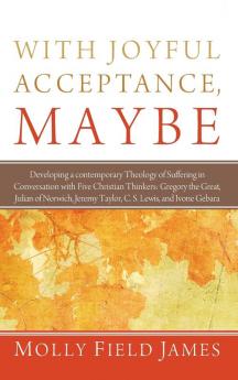 With Joyful Acceptance Maybe: Developing a Contemporary Theology of Suffering in Conversation with Five Christian Thinkers: Gregory the Great Julian ... Jeremy Taylor C. S. Lewis and Ivone Gebara