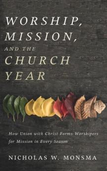 Worship Mission and the Church Year: How Union with Christ Forms Worshipers for Mission in Every Season