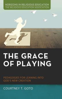 The Grace of Playing: Pedagogies for Leaning Into God's New Creation (Horizons in Religious Education)