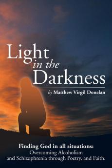 Light in the Darkness: Finding God in All Situations: Overcoming Alcoholism and Schizophrenia Through Poetry and Faith.