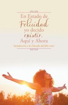 En Estado De Felicidad Yo Decido Existir. Aquí Y Ahora.: Introducción A La Filosofía Del Feliz Vivir.