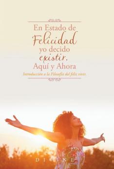 En Estado De Felicidad Yo Decido Existir. Aquí Y Ahora.: Introducción A La Filosofía Del Feliz Vivir.