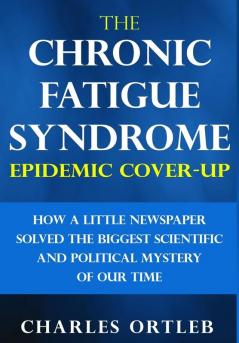 The Chronic Fatigue Syndrome Epidemic Cover-up: How a Little Newspaper Solved the Biggest Scientific and Political Mystery of Our Time