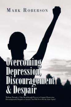 Overcoming Depression Discouragement & Despair: Walking Through a 7-Day Breakthrough Process to Conquer Depression Discouragement Despair or Anxiety! You Will Never Be the Same Again!