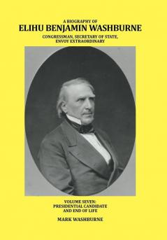 A Biography of Elihu Benjamin Washburne Congressman Secretary of State Envoy Extraordinary: Volume Seven: Presidential Candidate and End of Life: 7