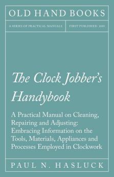 The Clock Jobber's Handybook - A Practical Manual on Cleaning Repairing and Adjusting: Embracing Information on the Tools Materials Appliances and Processes Employed in Clockwork