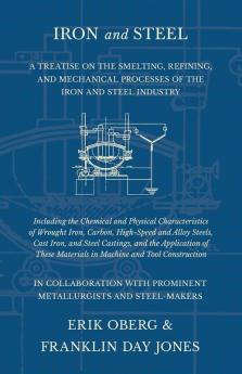 Iron and Steel - A Treatise on the Smelting Refining and Mechanical Processes of the Iron and Steel Industry Including the Chemical and Physical Characteristics of Wrought Iron Carbon High-Speed and Alloy Steels Cast Iron and Steel Castings and th