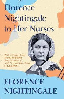 Florence Nightingale to Her Nurses: With a Chapter From 'Beneath the Banner Being Narratives of Noble Lives and Brave Deeds' by F. J. Cross