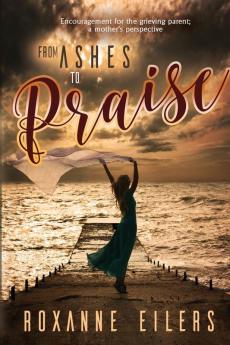 From Ashes to Praise: Encouragement for the grieving parent; a mother's perspective