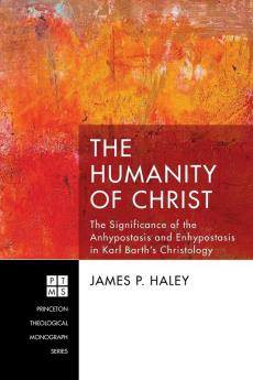 The Humanity of Christ: The Significance of the Anhypostasis and Enhypostasis in Karl Barth's Christology: 227 (Princeton Theological Monograph)