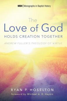 The Love of God Holds Creation Together: Andrew Fuller's Theology of Virtue: 7 (Monographs in Baptist History)