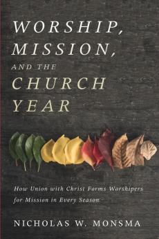 Worship Mission and the Church Year: How Union with Christ Forms Worshipers for Mission in Every Season