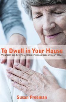 To Dwell in Your House: Vignettes and Spiritual Reflections on Caregiving at Home