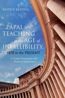 Papal Teaching in the Age of Infallibility 1870 to the Present: A Critical Evaluation with Historical Illustrations