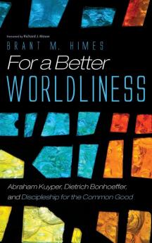 For a Better Worldliness: Abraham Kuyper Dietrich Bonhoeffer and Discipleship for the Common Good