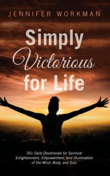 Simply Victorious for Life: 30+ Daily Devotionals for Spiritual Enlightenment Empowerment and Illumination of the Mind Body and Soul