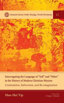 Interrogating the Language of Self and Other in the History of Modern Christian Mission: Contestation Subversion and Re-Imagination: 11 (Missional Church Public Theology World Christianity)