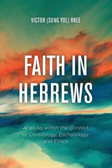 Faith in Hebrews: Analysis Within the Context of Christology Eschatology and Ethics