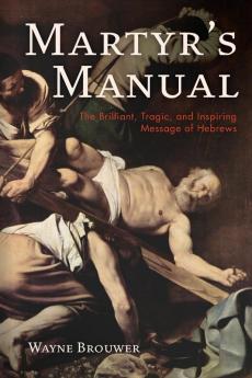 Martyr's Manual: The Brilliant Tragic and Inspiring Message of Hebrews