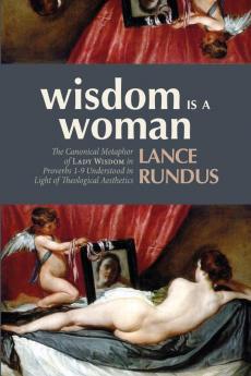 Wisdom Is a Woman: The Canonical Metaphor of Lady Wisdom in Proverbs 1-9 Understood in Light of Theological Aesthetics