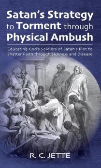 Satan's Strategy to Torment through Physical Ambush: Educating God's Soldiers of Satan's Plot to Shatter Faith Through Sickness and Disease