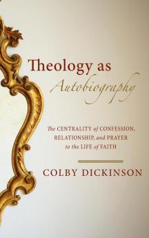 Theology as Autobiography: The Centrality of Confession Relationship and Prayer to the Life of Faith