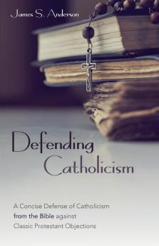 Defending Catholicism: A Concise Defense of Catholicism from the Bible Against Classic Protestant Objections