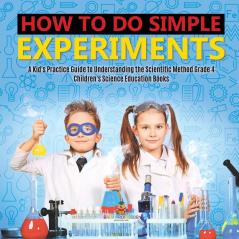 How to Do Simple Experiments A Kid's Practice Guide to Understanding the Scientific Method Grade 4 Children's Science Education Books